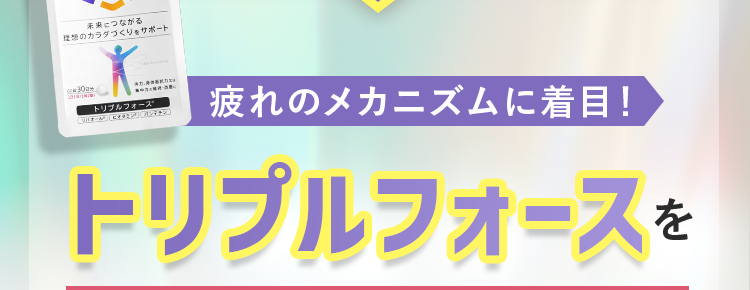 30秒で完了!
あなたの疲労の原因は?
アンケート回答していただいた方に
疲れのメカニズムに着目!
トリプルフォースを
每月数量限定
※先着30,000名
30日分 半額以下で
始められるキャンペーンをご案内!