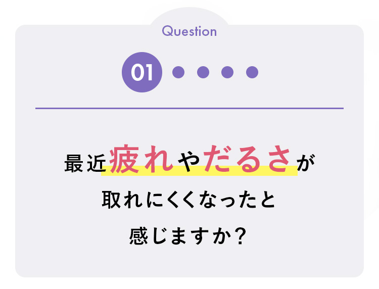 Question
01 .
最近疲れやだるさが
取れにくくなったと
感じますか?