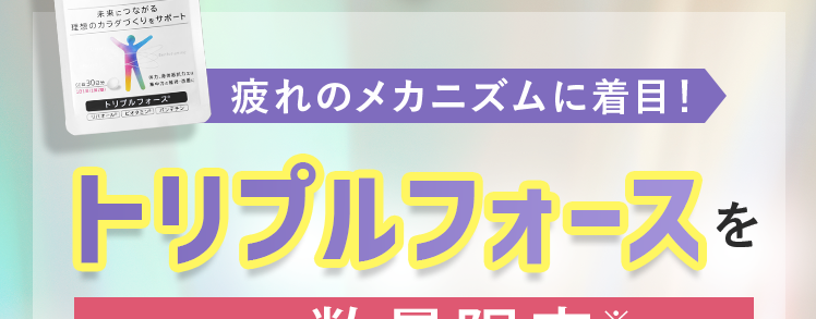 30秒で完了!
あなたの疲労の原因は?
アンケート回答していただいた方に
Regain
カラダつくる。
口をつくる
未来につながる
理想のカラダづくりをサポート
-30-
トリプルフォース
疲れのメカニズムに着目!
トリプルフォースを
每月数量限定※
※先着30,000名
30日分 半額以下で
始められるキャンペーンをご案内!
